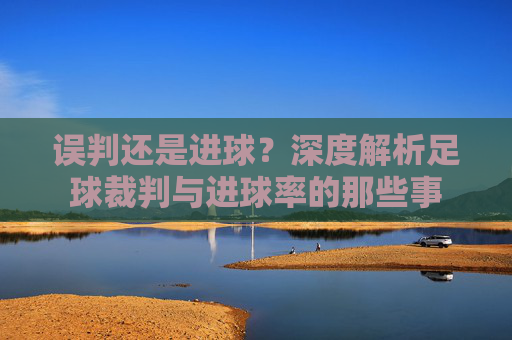 误判还是进球?深度解析足球裁判与进球率的那些事