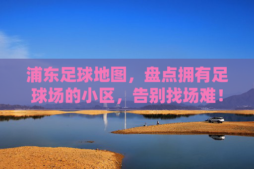 浦东足球地图,盘点拥有足球场的小区,告别找场难!