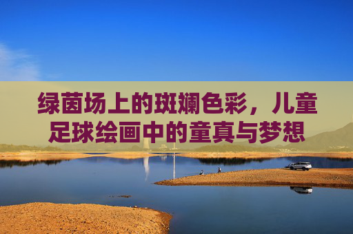 绿茵场上的斑斓色彩,儿童足球绘画中的童真与梦想