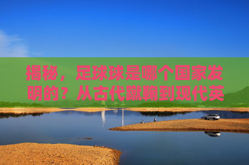 揭秘，足球球是哪个国家发明的？从古代蹴鞠到现代英式足球的演变史