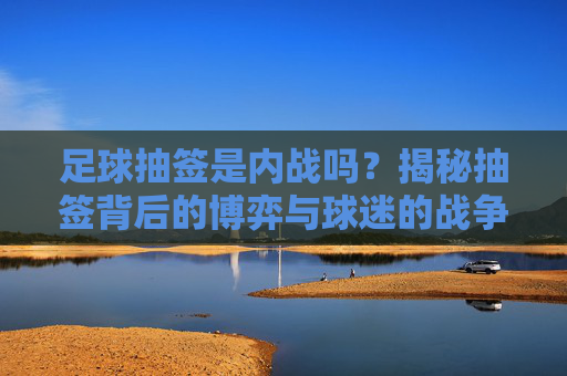 足球抽签是内战吗?揭秘抽签背后的博弈与球迷的战争