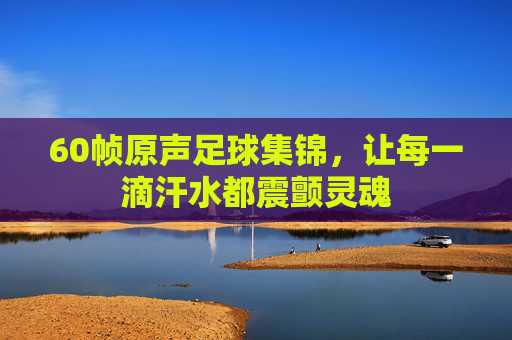 60帧原声足球集锦，让每一滴汗水都震颤灵魂
