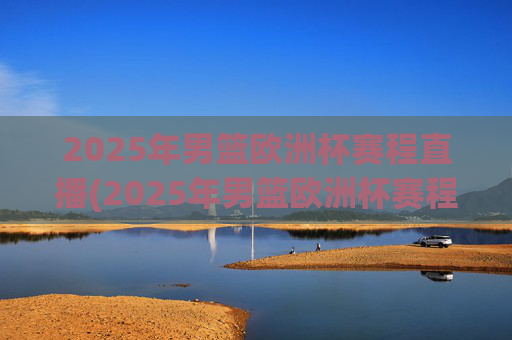 2025年男篮欧洲杯赛程直播(2025年男篮欧洲杯赛程直播视频)