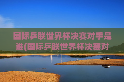 国际乒联世界杯决赛对手是谁(国际乒联世界杯决赛对手是谁啊)