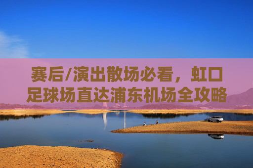 赛后/演出散场必看,虹口足球场直达浦东机场全攻略