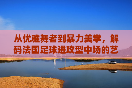 从优雅舞者到暴力美学，解码法国足球进攻型中场的艺术与统治