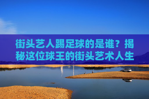 街头艺人踢足球的是谁?揭秘这位球王的街头艺术人生