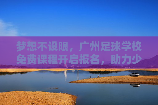 梦想不设限,广州足球学校免费课程开启报名,助力少年足球梦