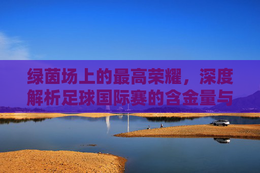 绿茵场上的最高荣耀,深度解析足球国际赛的含金量与终极意义