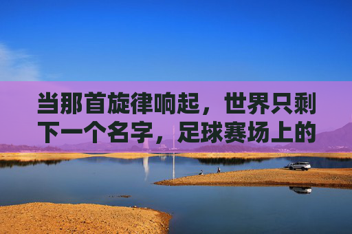 当那首旋律响起,世界只剩下一个名字,足球赛场上的国歌时刻
