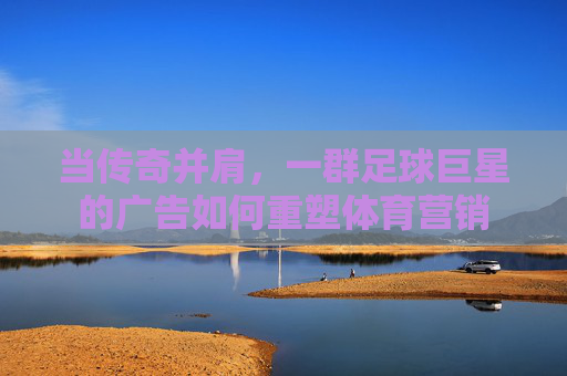 当传奇并肩,一群足球巨星的广告如何重塑体育营销