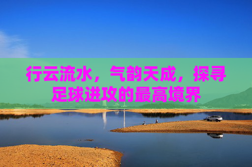 行云流水,气韵天成,探寻足球进攻的最高境界