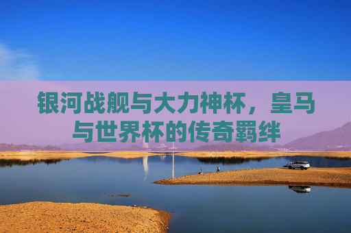 银河战舰与大力神杯,皇马与世界杯的传奇羁绊