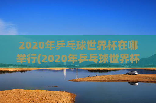 2020年乒乓球世界杯在哪举行(2020年乒乓球世界杯在哪举行的)