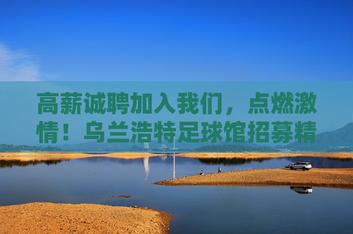高薪诚聘加入我们,点燃激情!乌兰浩特足球馆招募精英,共创足球盛宴