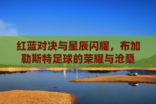 红蓝对决与星辰闪耀,布加勒斯特足球的荣耀与沧桑
