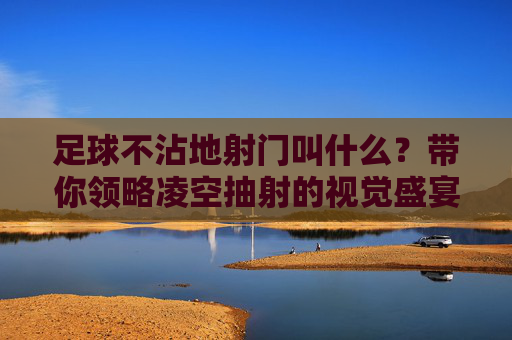 足球不沾地射门叫什么?带你领略凌空抽射的视觉盛宴