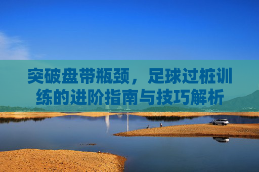 突破盘带瓶颈,足球过桩训练的进阶指南与技巧解析