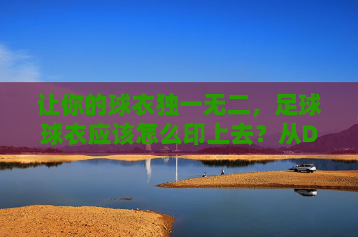 让你的球衣独一无二,足球球衣应该怎么印上去?从DIY到专业定制的全攻略