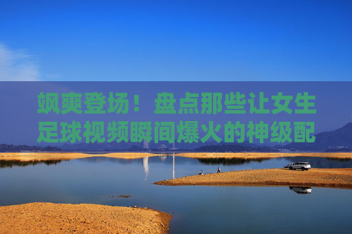 飒爽登场!盘点那些让女生足球视频瞬间爆火的神级配乐