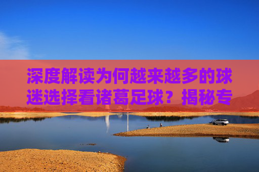 深度解读为何越来越多的球迷选择看诸葛足球?揭秘专业分析的魅力