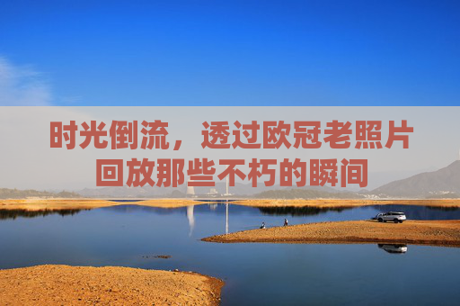 时光倒流,透过欧冠老照片回放那些不朽的瞬间