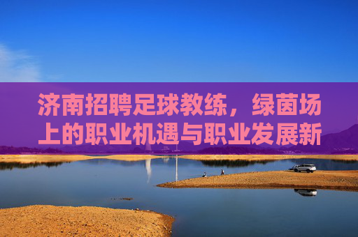 济南招聘足球教练,绿茵场上的职业机遇与职业发展新篇章