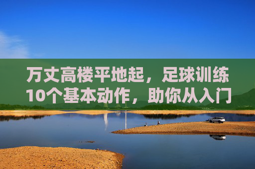 万丈高楼平地起,足球训练10个基本动作,助你从入门到精通