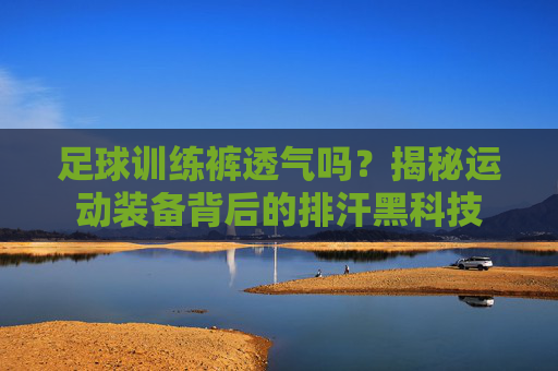 足球训练裤透气吗?揭秘运动装备背后的排汗黑科技