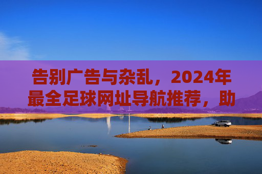 告别广告与杂乱,2024年最全足球网址导航推荐,助你畅享纯粹观赛体验