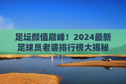 足坛颜值巅峰!2024最新足球员老婆排行榜大揭秘