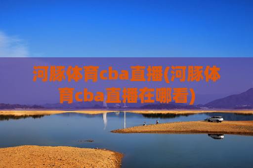 河豚体育cba直播(河豚体育cba直播在哪看)