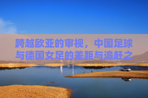 跨越欧亚的审视,中国足球与德国女足的差距与追赶之路