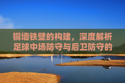 铜墙铁壁的构建,深度解析足球中场防守与后卫防守的协同艺术