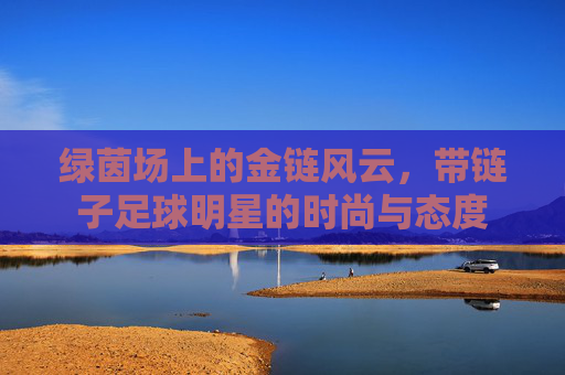 绿茵场上的金链风云,带链子足球明星的时尚与态度