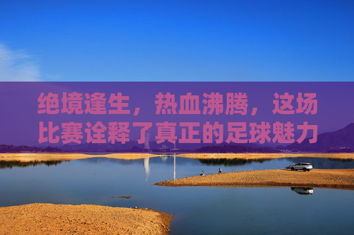 绝境逢生,热血沸腾,这场比赛诠释了真正的足球魅力