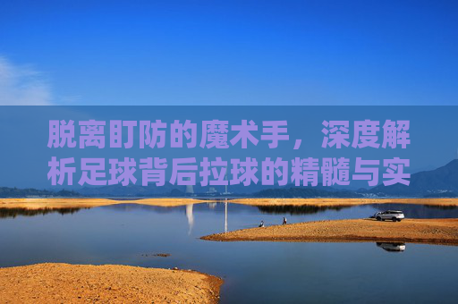 脱离盯防的魔术手,深度解析足球背后拉球的精髓与实战应用