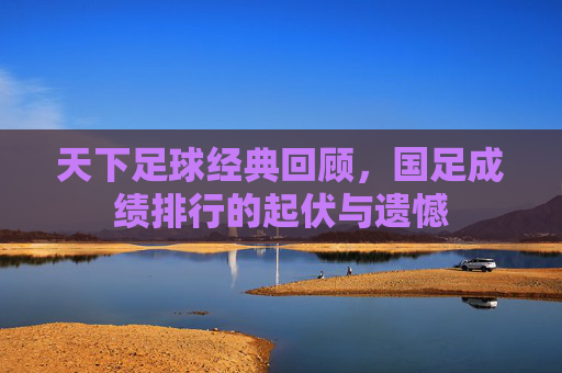天下足球经典回顾,国足成绩排行的起伏与遗憾