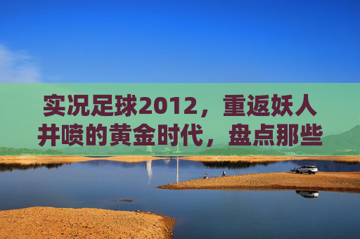 实况足球2012,重返妖人井喷的黄金时代,盘点那些年让我们意难平的潜力股