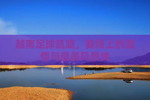 越南足球凯旋,赛场上的激情与最美风景线