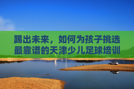 踢出未来，如何为孩子挑选最靠谱的天津少儿足球培训机构？