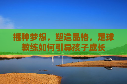 播种梦想,塑造品格,足球教练如何引导孩子成长