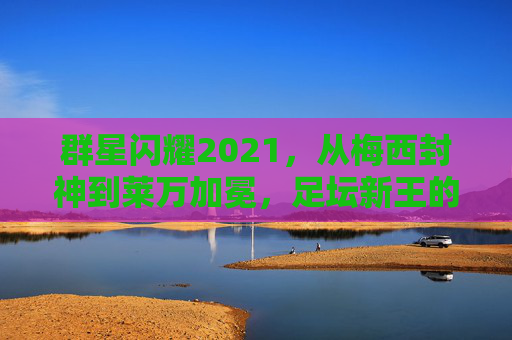 群星闪耀2021,从梅西封神到莱万加冕,足坛新王的崛起与旧神的救赎