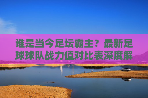 谁是当今足坛霸主?最新足球球队战力值对比表深度解读