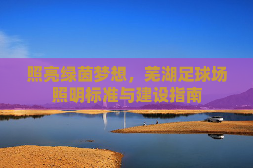 照亮绿茵梦想,芜湖足球场照明标准与建设指南