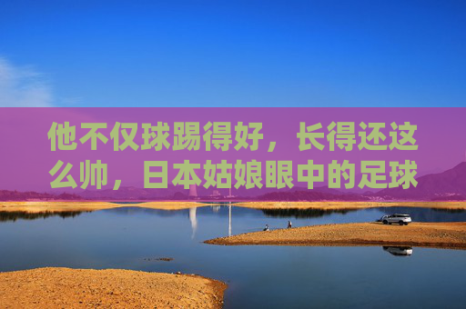 他不仅球踢得好，长得还这么帅，日本姑娘眼中的足球明星，究竟有什么魔力？
