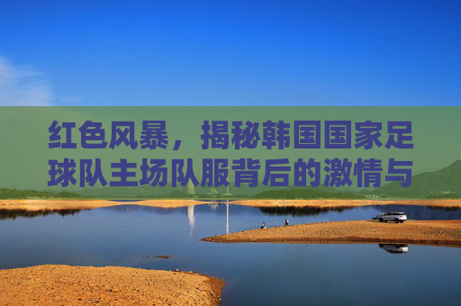 红色风暴,揭秘韩国国家足球队主场队服背后的激情与信仰