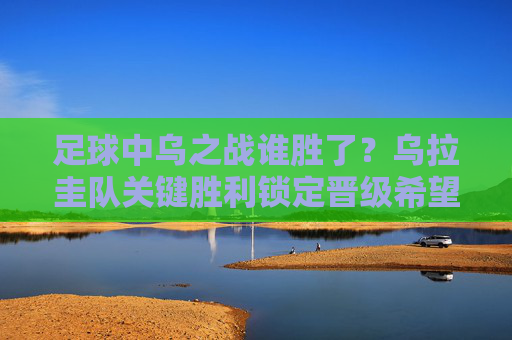 足球中乌之战谁胜了?乌拉圭队关键胜利锁定晋级希望