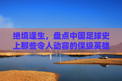 绝境逢生,盘点中国足球史上那些令人动容的保级英雄