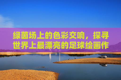 绿茵场上的色彩交响,探寻世界上最漂亮的足球绘画作品